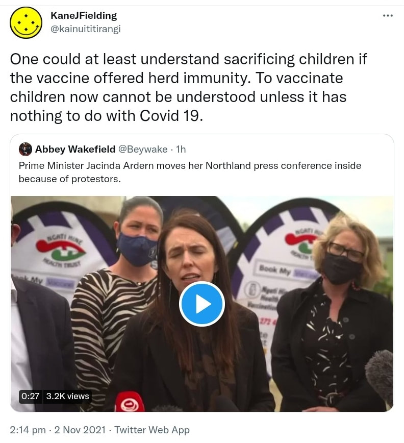 One could at least understand sacrificing children if the vaccine offered herd immunity. To vaccinate children now cannot be understood unless it has nothing to do with Covid 19. Quote Tweet. Abbey Wakefield @Beywake. Prime Minister Jacinda Ardern moves her Northland press conference inside because of protestors. 2:14 pm · 2 Nov 2021.