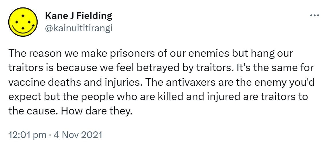 The reason we make prisoners of our enemies but hang our traitors is because we feel betrayed by traitors. It's the same for vaccine deaths and injuries. The anti vaxxers are the enemy you'd expect but the people who are killed and injured are traitors to the cause. How dare they. 12:01 pm · 4 Nov 2021.