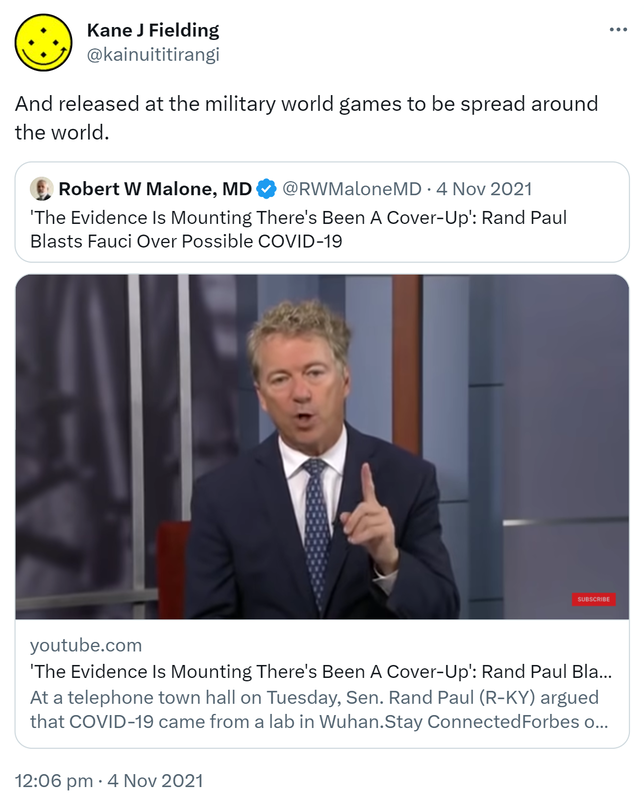 And released at the military world games to be spread around the world. Quote Tweet. Robert W Malone, MD @RWMaloneMD. 'The Evidence Is Mounting. There's Been A Cover-Up. Rand Paul Blasts Fauci Over Possible COVID-19. youtube.com. At a telephone town hall on Tuesday, Sen. Rand Paul argued that COVID-19 came from a lab in Wuhan. 12:06 pm · 4 Nov 2021.