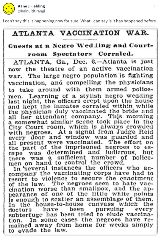 I can't say this is happening now for sure. What I can say is it has happened before. Atlanta Vaccination War. Guests at a Negro Wedding and Court-room Spectators Corraled. Atlanta Ga. Dec 6. Atlanta is just now the theatre of an active vaccination war. The large negro population is fighting vaccination, and compelling the physicians to take around with them armed police men. Learning of a stylish negro wedding last night, the officers crept upon the house and kept the inmates corralled within while the physician duly vaccinated the bride and all her attendant company. This morning a somewhat similar scene took place in the city courtroom, which is always crowded with negroes. At a signal from Judge Reid every door and window was guarded and all present were vaccinated. The effort on the part of the imprisoned negroes to escape was determined and ludicrous, but there was a sufficient number of police men on hand to control the crowd. In several instances the officers who accompany the vaccinating corps have had to resort to violence to secure the enactment of the law. The negroes seem to hate vaccination worse than smallpox, and the appearance of one of the little white points is enough to scatter an assemblage of them. In the house to house canvass which the doctors have been pursuing every subterfuge has been tried to elude vaccination. In some cases the negroes have remained away from home for weeks simply to evade the law.