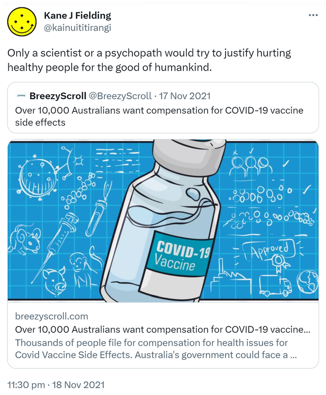 Only a scientist or a psychopath would try to justify hurting healthy people for the good of humankind. Quote Tweet. BreezyScroll @BreezyScroll. Over 10,000 Australians want compensation for COVID-19 vaccine side effects. breezyscroll.com. 11:30 pm · 18 Nov 2021.