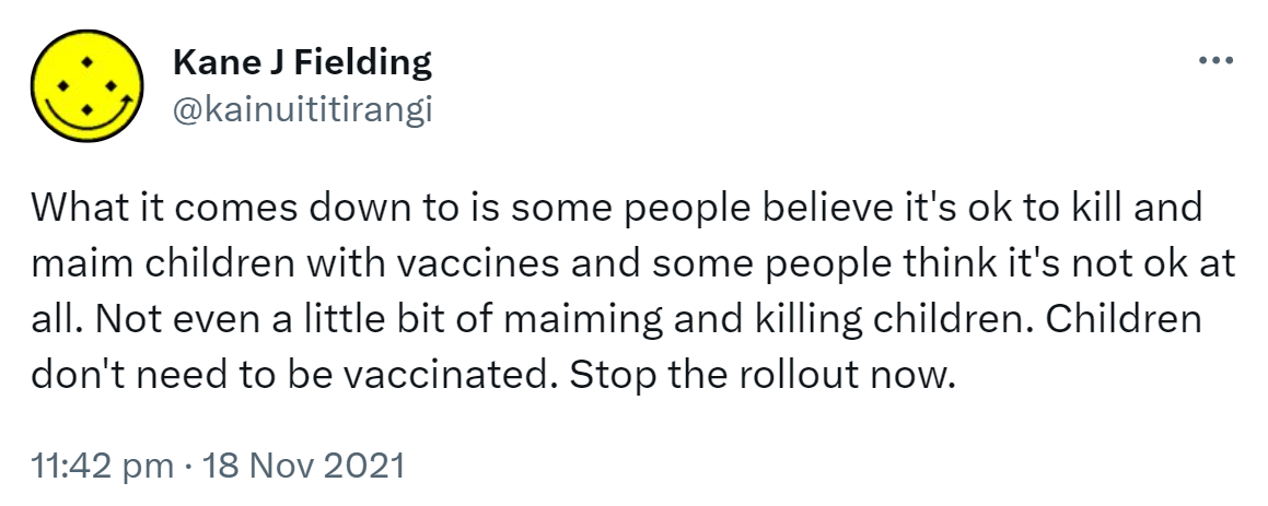 What it comes down to is some people believe it's ok to kill and maim children with vaccines and some people think it's not ok at all. Not even a little bit of maiming and killing children. Children don't need to be vaccinated. Stop the rollout now. 11:42 pm · 18 Nov 2021.