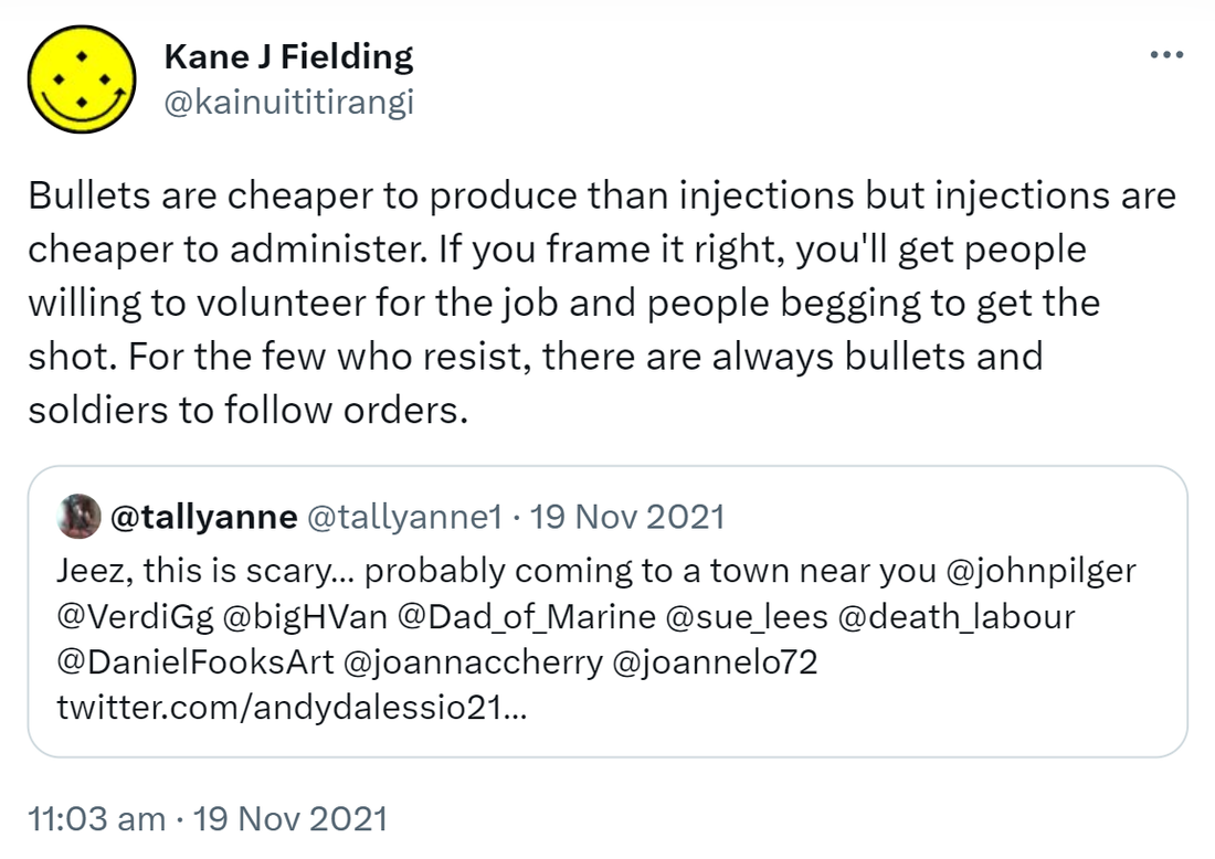 Bullets are cheaper to produce than injections but injections are cheaper to administer. If you frame it right, you'll get people willing to volunteer for the job and people begging to get the shot. For the few who resist, there are always bullets and soldiers to follow orders. Quote Tweet. @tallyanne @tallyanne1. Jeez, this is scary, probably coming to a town near you @johnpilger @VerdiGg @bigHVan @Dad_of_Marine @sue_lees @death_labour @DanielFooksArt @joannaccherry @joannelo72. 11:03 am · 19 Nov 2021.