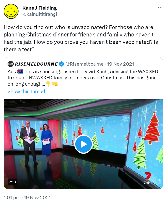 How do you find out who is unvaccinated? For those who are planning Christmas dinner for friends and family who haven't had the jab. How do you prove you haven't been vaccinated? Is there a test? Quote Tweet. Rise melbourne @risemelbourne. This is shocking. Listen to David Koch, advising the WAXXED to shun UNWAXXED family members over Christmas. This has gone on long enough. 1:01 pm · 19 Nov 2021.