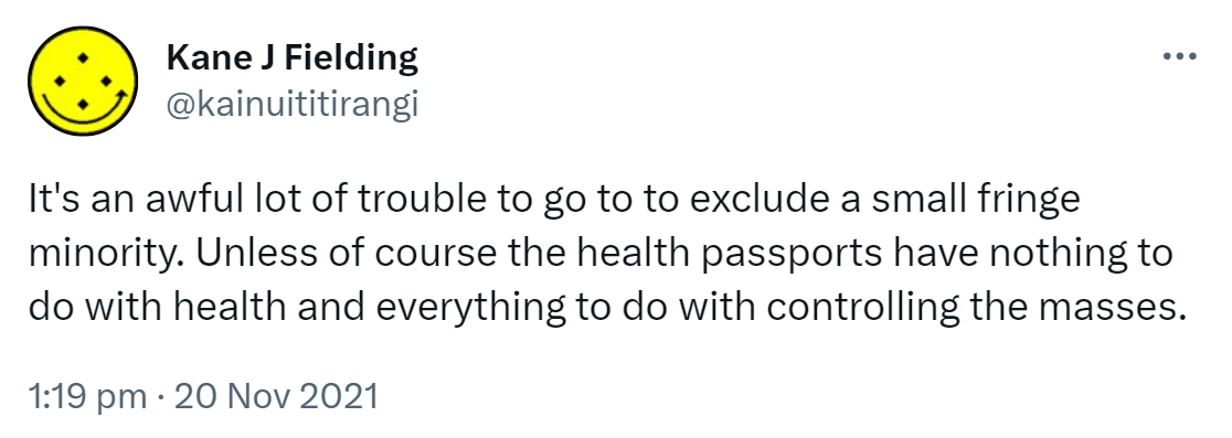 It's an awful lot of trouble to go to to exclude a small fringe minority. Unless of course the health passports have nothing to do with health and everything to do with controlling the masses. 1:19 pm · 20 Nov 2021.