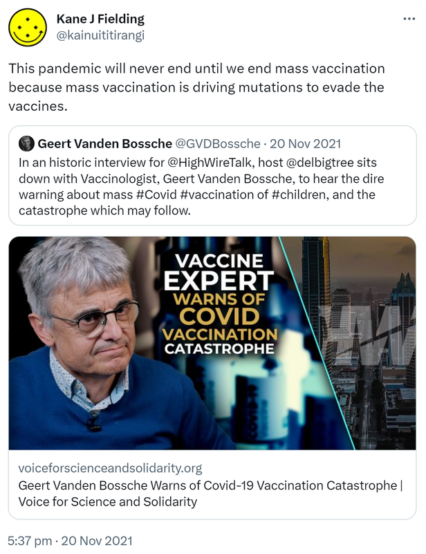 This pandemic will never end until we end mass vaccination because mass vaccination is driving mutations to evade the vaccines. Quote Tweet. Geert Vanden Bossche @GVDBossche. In an historic interview for @HighWireTalk, host @delbigtree sits down with Vaccinologist, Geert Vanden Bossche, to hear the dire warning about mass Hashtag Covid Hashtag Vaccination of Hashtag Children, and the catastrophe which may follow. voiceforscienceandsolidarity.org. 5:37 pm · 20 Nov 2021.
