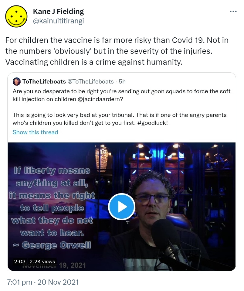 For children the vaccine is far more risky than Covid 19. Not in the numbers 'obviously' but in the severity of the injuries. Vaccinating children is a crime against humanity. Quote Tweet. ToTheLifeboats @ToTheLifeboats. Are you so desperate to be right you're sending out goon squads to force the soft kill injection on children @jacindaardern? This is going to look very bad at your tribunal. That is if one of the angry parents whose children you killed don't get to you first. Hashtag Goodluck! 7:01 pm · 20 Nov 2021.