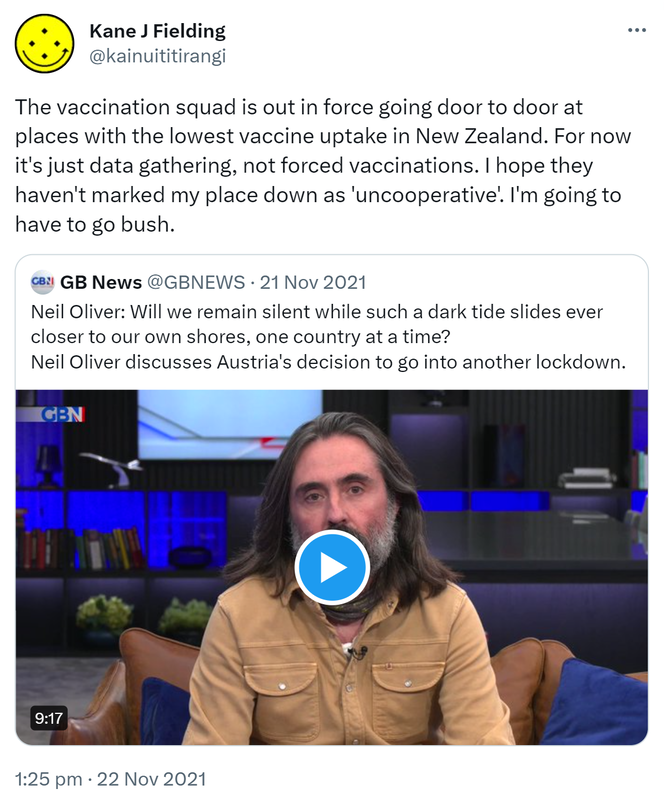 The vaccination squad is out in force going door to door at places with the lowest vaccine uptake in New Zealand. For now it's just data gathering, not forced vaccinations. I hope they haven't marked my place down as 'uncooperative'. I'm going to have to go bush. Quote Tweet. GB News @GBNEWS. Neil Oliver: Will we remain silent while such a dark tide slides ever closer to our own shores, one country at a time? Neil Oliver discusses Austria's decision to go into another lockdown. 1:25 pm · 22 Nov 2021.