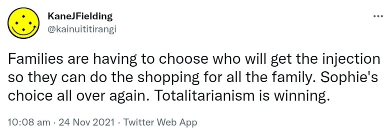 Families are having to choose who will get the injection so they can do the shopping for all the family. Sophie's choice all over again. Totalitarianism is winning. 10:08 am · 24 Nov 2021.