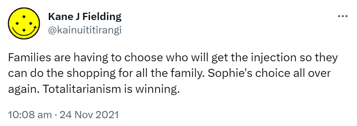 Families are having to choose who will get the injection so they can do the shopping for all the family. Sophie's choice all over again. Totalitarianism is winning. 10:08 am · 24 Nov 2021.