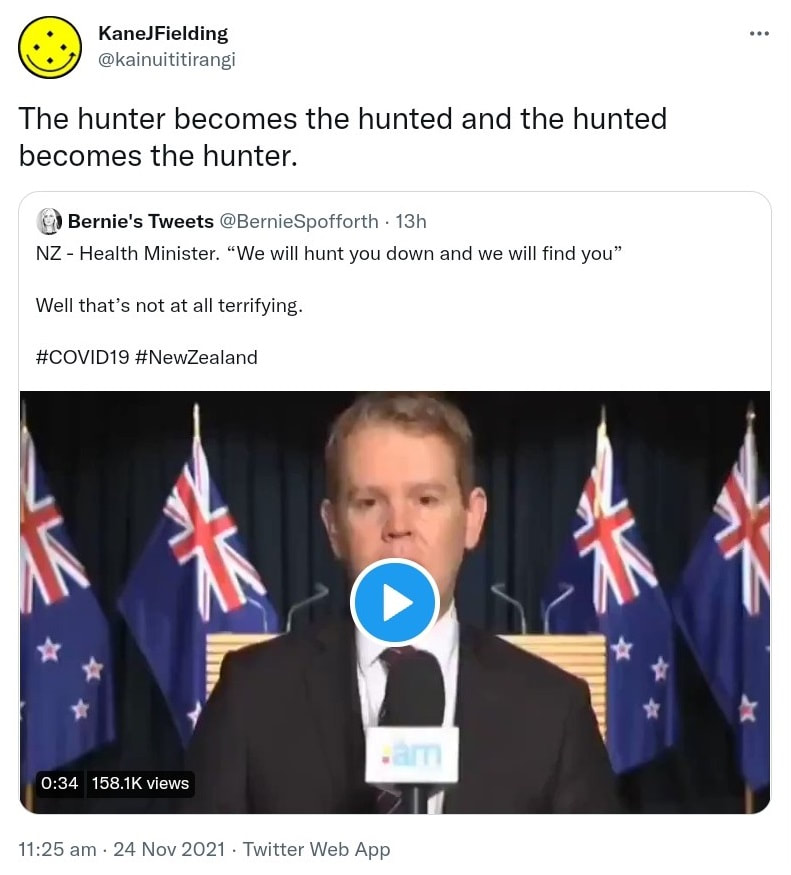 The hunter becomes the hunted and the hunted becomes the hunter. Quote Tweet Bernie's Tweets @BernieSpofforth. NZ - Health Minister. We will hunt you down and we will find you. Well that’s not at all terrifying. Hashtag COVID 19. Hashtag New Zealand. 11:25 am · 24 Nov 2021.