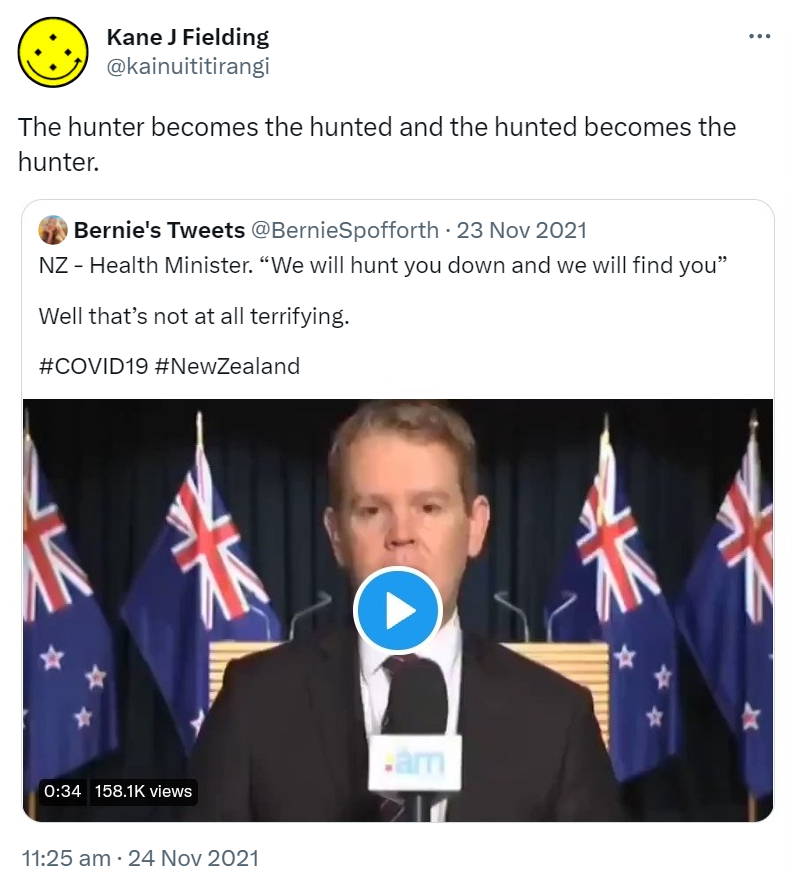 The hunter becomes the hunted and the hunted becomes the hunter. Quote Tweet Bernie's Tweets @BernieSpofforth. NZ - Health Minister. We will hunt you down and we will find you. Well that’s not at all terrifying. Hashtag COVID 19. Hashtag New Zealand. 11:25 am · 24 Nov 2021.