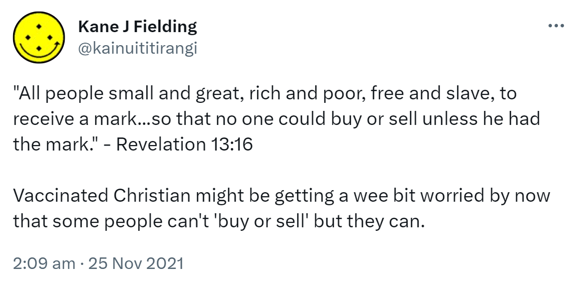 All people small and great, rich and poor, free and slave, to receive a mark so that no one could buy or sell unless he had the mark. - Revelation 13:16. Vaccinated Christian might be getting a wee bit worried by now that some people can't 'buy or sell' but they can. 2:09 am · 25 Nov 2021.
