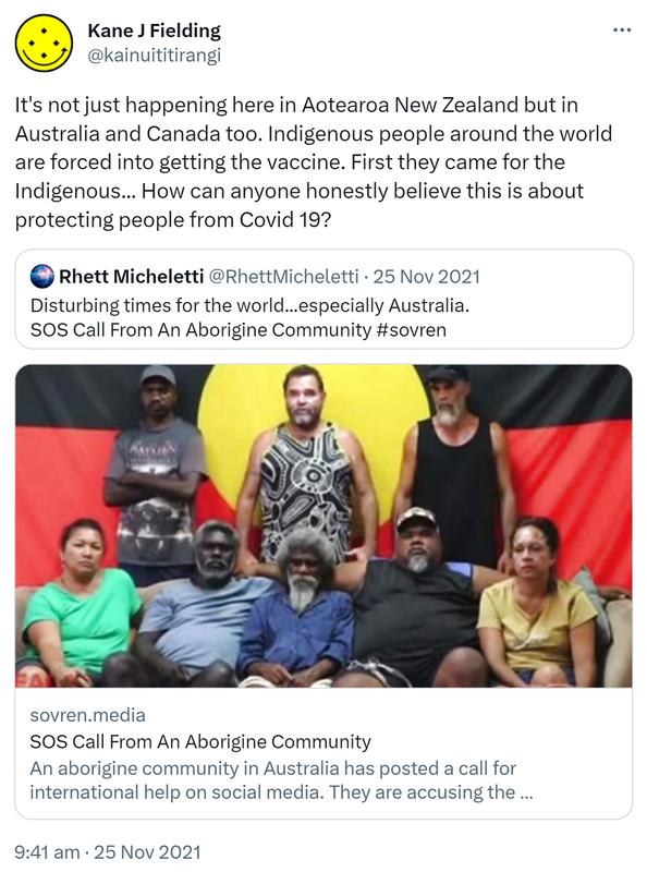 It's not just happening here in Aotearoa New Zealand but in Australia and Canada too. Indigenous people around the world are forced into getting the vaccine. First they came for the Indigenous. How can anyone honestly believe this is about protecting people from Covid 19? Quote Tweet. Rhett Micheletti @RhettMicheletti. Disturbing times for the world, especially Australia. SOS Call From An Aborigine Community. sovren.media. Hashtag sovren. 9:41 am · 25 Nov 2021.