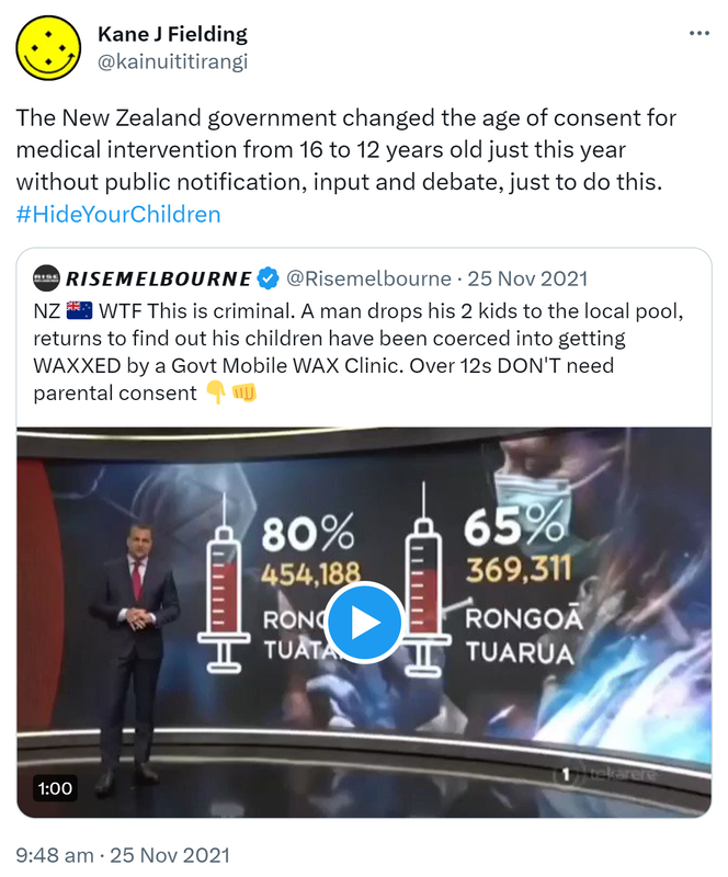 The New Zealand government changed the age of consent for medical intervention from 16 to 12 years old just this year without public notification, input and debate, just to do this. Hashtag Hide Your Children. Quote Tweet. rise melbourne @risemelbourne. WTF This is criminal. A man drops his 2 kids to the local pool, returns to find out his children have been coerced into getting WAXXED by a Govt Mobile WAX Clinic. Over 12s DON'T need parental consent. 9:48 am · 25 Nov 2021.