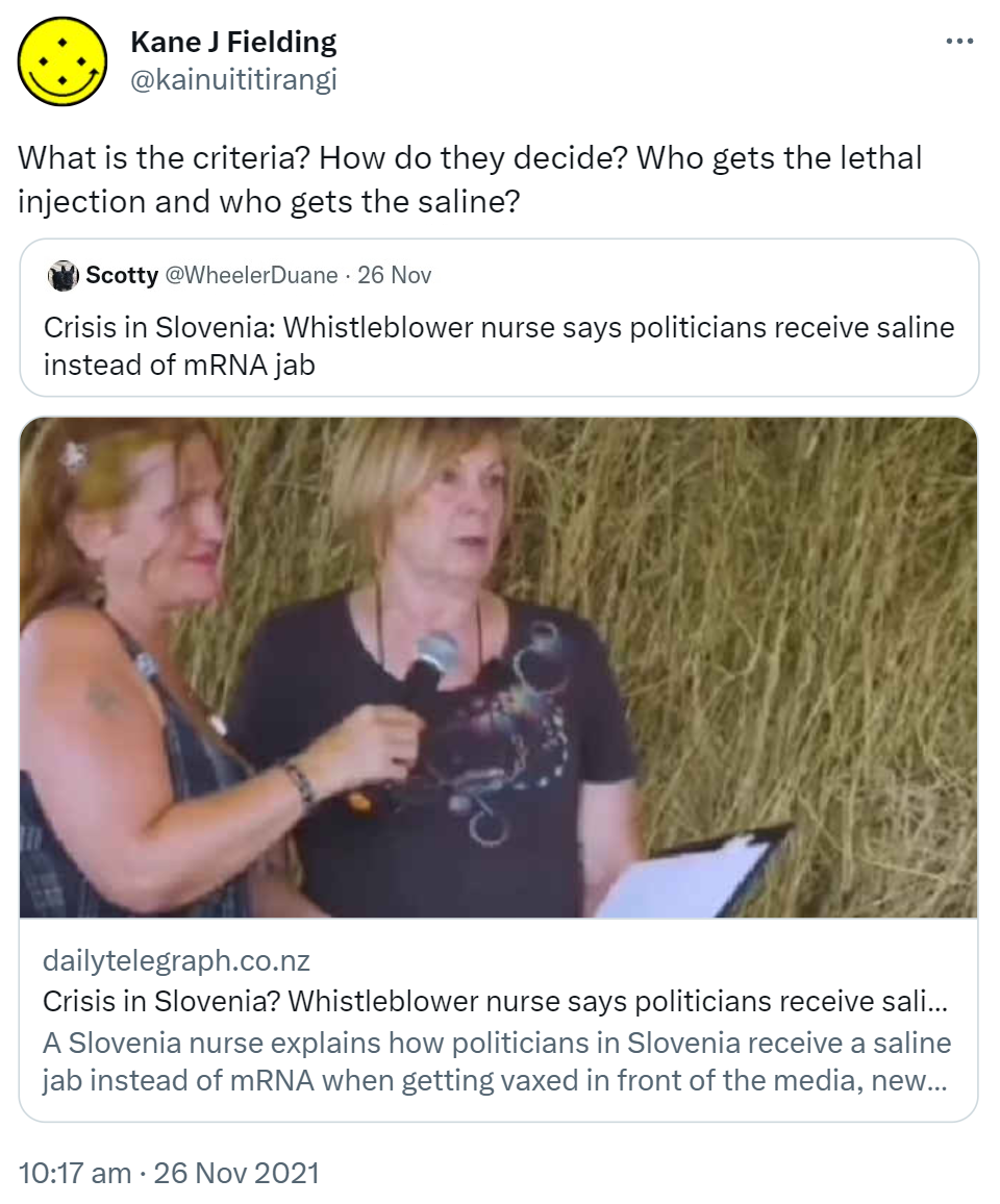 What is the criteria? How do they decide? Who gets the lethal injection and who gets the saline? Quote Tweet. Scotty @WheelerDuane. Crisis in Slovenia: Whistleblower nurse says politicians receive saline instead of mRNA jab. dailytelegraph.co.nz. A Slovenia nurse explains how politicians in Slovenia receive a saline jab instead of mRNA when getting vaxed in front of the media. 10:17 am · 26 Nov 2021.