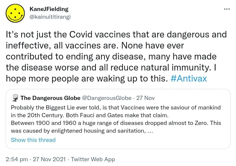 It's not just the Covid vaccines that are dangerous and ineffective, all vaccines are. None have ever contributed to ending any disease, many have made the disease worse and all reduce natural immunity. I hope more people are waking up to this. Hashtag Antivax. Quote Tweet The Dangerous Globe @DangerousGlobe. Probably the Biggest Lie ever told, is that Vaccines were the saviour of mankind in the 20th Century. Both Fauci and Gates make that claim. Between 1900 and 1960 a huge range of diseases dropped almost to Zero. This was caused by enlightened housing and sanitation. 2:54 pm · 27 Nov 2021.