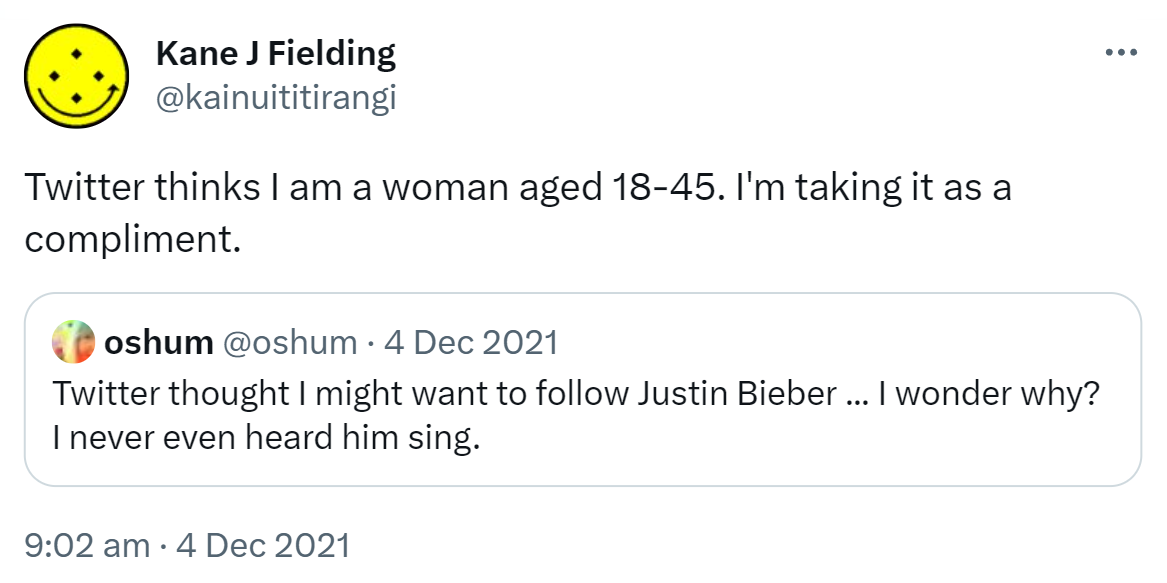 Twitter thinks I am a woman aged 18-45. I'm taking it as a compliment. Quote Tweet oshum @oshum. Twitter thought I might want to follow Justin Bieber. I wonder why? I never even heard him sing. 9:02 am · 4 Dec 2021.