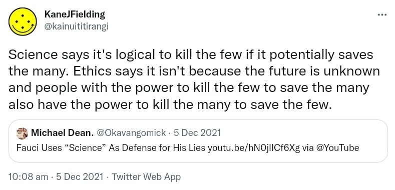 Science says it's logical to kill the few if it potentially saves the many. Ethics says it isn't because the future is unknown and people with the power to kill the few to save the many also have the power to kill the many to save the few. Quote Tweet. Michael Dean @Okavangomick. Fauci Uses Science As Defense for His Lies. youtube.com via @YouTube. 10:08 am · 5 Dec 2021.