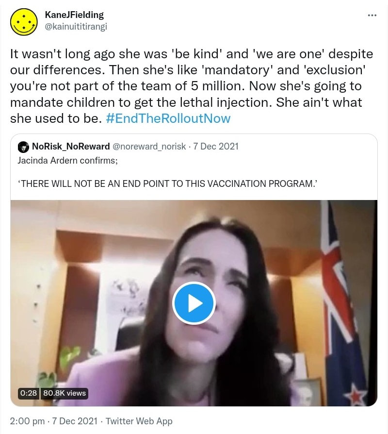 It wasn't long ago she was 'be kind' and 'we are one' despite our differences. Then she's like 'mandatory' and 'exclusion' you're not part of the team of 5 million. Now she's going to mandate children to get the lethal injection. She ain't what she used to be. Hashtag End The Rollout Now. Quote Tweet. NoRisk_NoReward @noreward_norisk. Jacinda Ardern confirms; ‘THERE WILL NOT BE AN END POINT TO THIS VACCINATION PROGRAM. 2:00 pm · 7 Dec 2021.