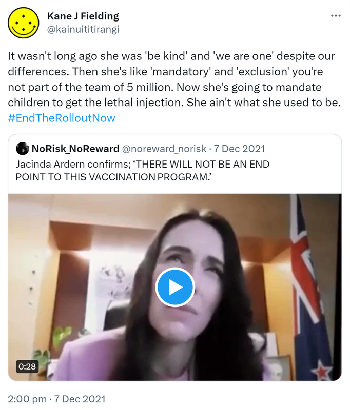 It wasn't long ago she was 'be kind' and 'we are one' despite our differences. Then she's like 'mandatory' and 'exclusion' you're not part of the team of 5 million. Now she's going to mandate children to get the lethal injection. She ain't what she used to be. Hashtag End The Rollout Now. Quote Tweet. NoRisk_NoReward @noreward_norisk. Jacinda Ardern confirms; ‘THERE WILL NOT BE AN END POINT TO THIS VACCINATION PROGRAM. 2:00 pm · 7 Dec 2021.