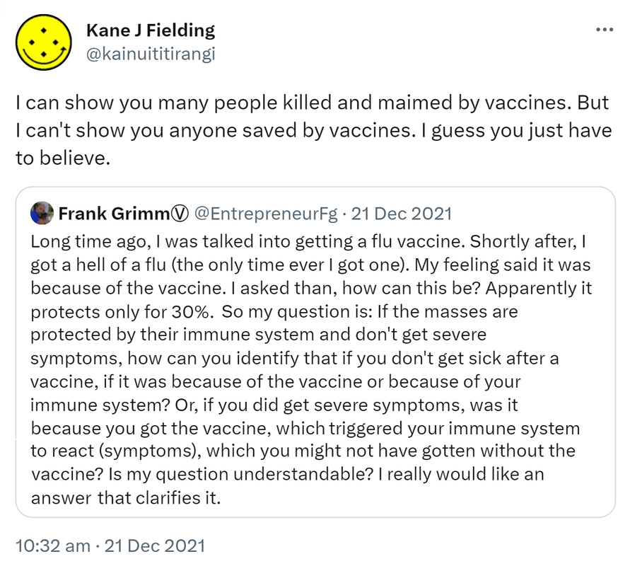 I can show you many people killed and maimed by vaccines. But I can't show you anyone saved by vaccines. I guess you just have to believe. Quote Tweet. Frank Grimm @EntrepreneurFg. Long time ago, I was talked into getting a flu vaccine. Shortly after, I got a hell of a flu (the only time ever I got one). My feeling said it was because of the vaccine. I asked then, how can this be? Apparently it protects only for 30%. So my question is: If the masses are. 10:32 am · 21 Dec 2021.