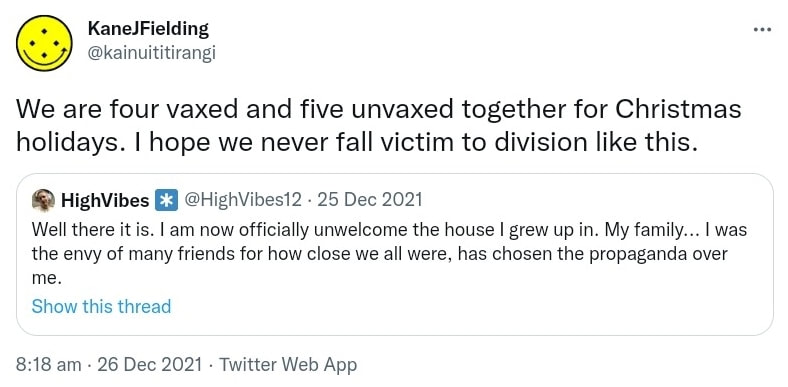 We are four vaxxed and five unvaxxed together for Christmas holidays. I hope we never fall victim to division like this. Quote Tweet. HighVibes @HighVibes. Well there it is. I am now officially unwelcome in the house I grew up in. My family, I was the envy of many friends for how close we all were, has chosen the propaganda over me. 8:18 am · 26 Dec 2021.