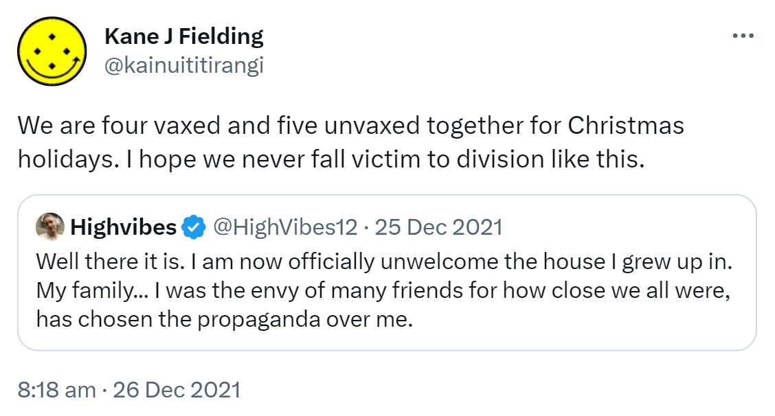 We are four vaxxed and five unvaxxed together for Christmas holidays. I hope we never fall victim to division like this. Quote Tweet. HighVibes @HighVibes. Well there it is. I am now officially unwelcome in the house I grew up in. My family, I was the envy of many friends for how close we all were, has chosen the propaganda over me. 8:18 am · 26 Dec 2021.