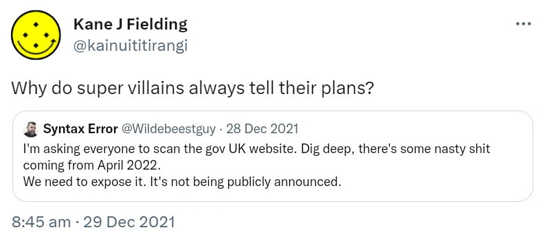 Why do super villains always tell their plans? Quote Tweet. Syntax Error @Wildebeestguy. I'm asking everyone to scan the gov UK website. Dig deep, there's some nasty shit coming from April 2022. We need to expose it. It's not being publicly announced. 8:45 am · 29 Dec 2021.