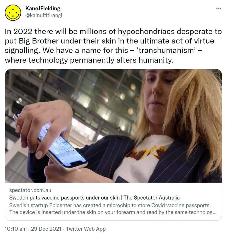 In 2022 there will be millions of hypochondriacs desperate to put Big Brother under their skin in the ultimate act of virtue signalling. We have a name for this, transhumanism, where technology permanently alters humanity. Spectator.com.au. Sweden puts vaccine passports under our skin. The Spectator Australia Swedish startup Epicenter has created a microchip to store Covid vaccine passports. The device is inserted under the skin on your forearm and read by the same technology as contactless payments. 10:10 am · 29 Dec 2021.