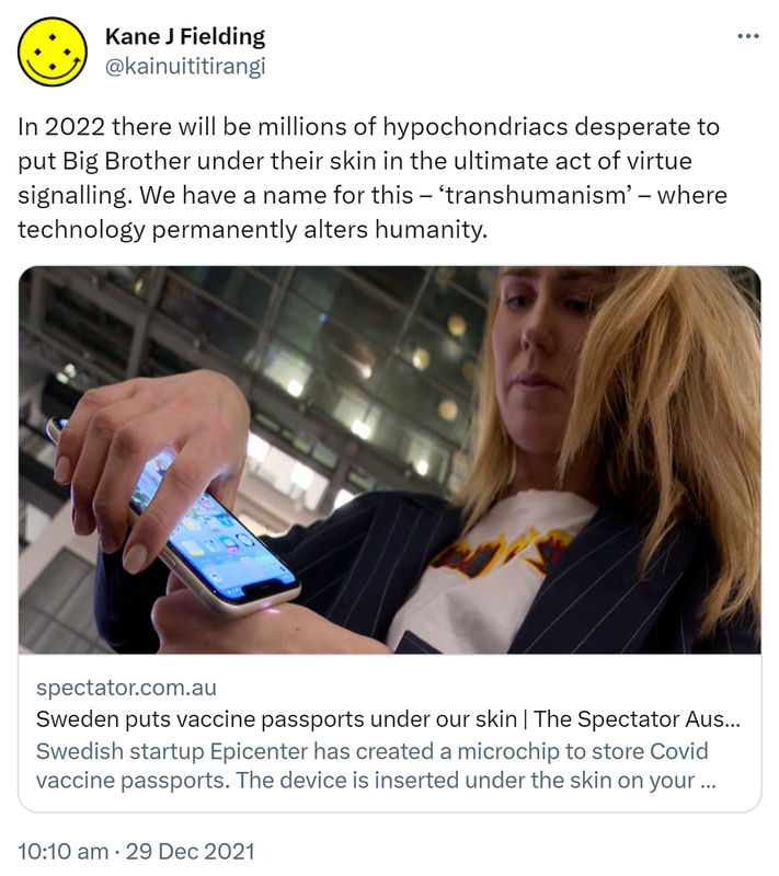 In 2022 there will be millions of hypochondriacs desperate to put Big Brother under their skin in the ultimate act of virtue signalling. We have a name for this, transhumanism, where technology permanently alters humanity. Spectator.com.au. Sweden puts vaccine passports under our skin. The Spectator Australia Swedish startup Epicenter has created a microchip to store Covid vaccine passports. The device is inserted under the skin on your forearm and read by the same technology as contactless payments. 10:10 am · 29 Dec 2021.
