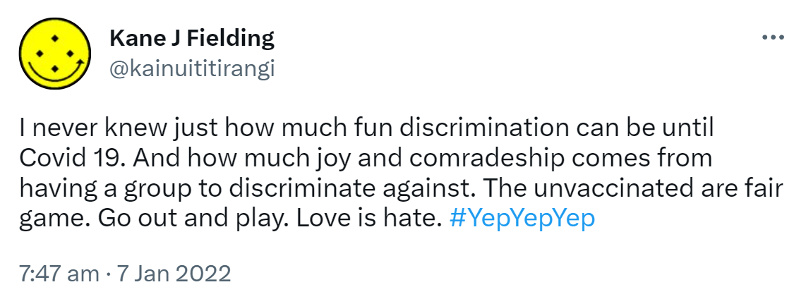 I never knew just how much fun discrimination can be until Covid 19. And how much joy and comradeship comes from having a group to discriminate against. The unvaccinated are fair game. Go out and play. Love is hate. Hashtag Yep Yep Yep. 7:47 am · 7 Jan 2022.