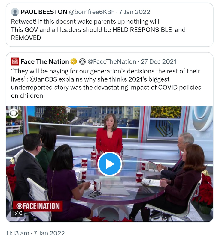 Quote Tweet. PAUL BEESTON @bornfree6KBF. Retweet! If this doesn't wake parents up nothing will. This GOV and all leaders should be HELD RESPONSIBLE and REMOVED. Quote tweet. Face The Nation  @FaceTheNation. They will be paying for our generation’s decisions the rest of their lives. @JanCBS explains why she thinks 2021's biggest underreported story was the devastating impact of COVID policies on children. 11:13 am · 7 Jan 2022.