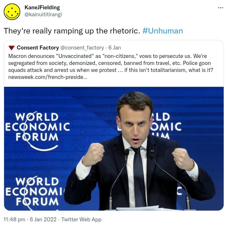 They're really ramping up the rhetoric. Hashtag Unhuman. Quote Tweet. Consent Factory @consent_factory. Macron denounces Unvaccinated as non-citizens, vows to persecute us. We're segregated from society, demonized, censored, banned from travel, etc. Police goon squads attack and arrest us when we protest, if this isn't totalitarianism, what is it? Newsweek.com. 11:48 pm · 6 Jan 2022.