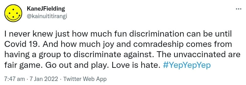 I never knew just how much fun discrimination can be until Covid 19. And how much joy and comradeship comes from having a group to discriminate against. The unvaccinated are fair game. Go out and play. Love is hate. Hashtag Yep Yep Yep. 7:47 am · 7 Jan 2022.