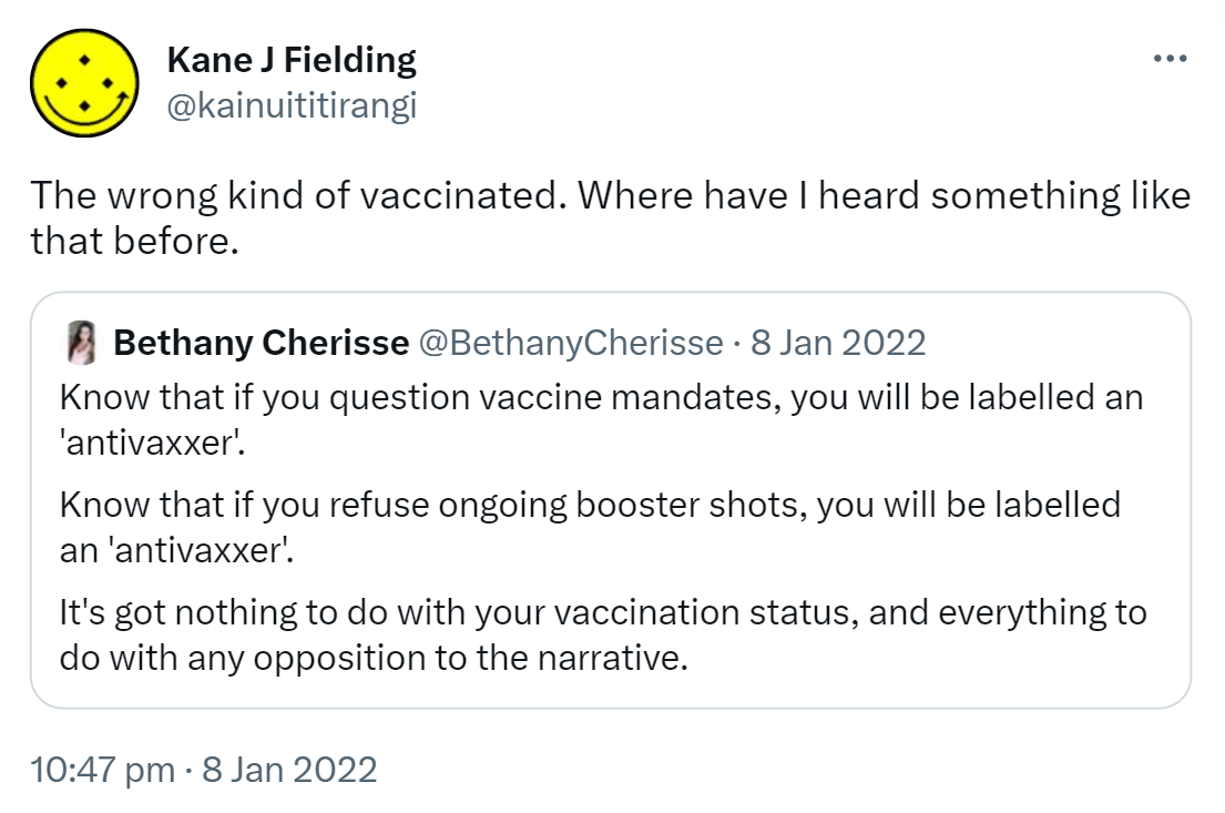 The wrong kind of vaccinated. Where have I heard something like that before? Quote Tweet. Bethany Cherisse @BethanyCherisse. Know that if you question vaccine mandates, you will be labelled an 'anti vaxxer'. Know that if you refuse ongoing booster shots, you will be labelled an 'anti vaxxer'. It's got nothing to do with your vaccination status, and everything to do with any opposition to the narrative. 10:47 pm · 8 Jan 2022.