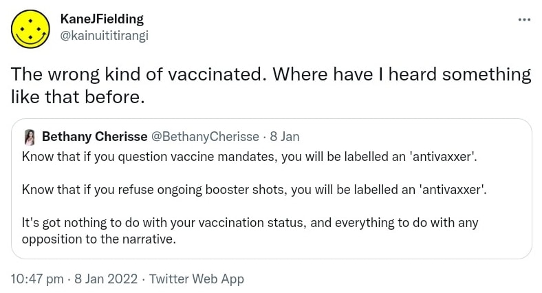 The wrong kind of vaccinated. Where have I heard something like that before? Quote Tweet. Bethany Cherisse @BethanyCherisse. Know that if you question vaccine mandates, you will be labelled an 'anti vaxxer'. Know that if you refuse ongoing booster shots, you will be labelled an 'anti vaxxer'. It's got nothing to do with your vaccination status, and everything to do with any opposition to the narrative. 10:47 pm · 8 Jan 2022.