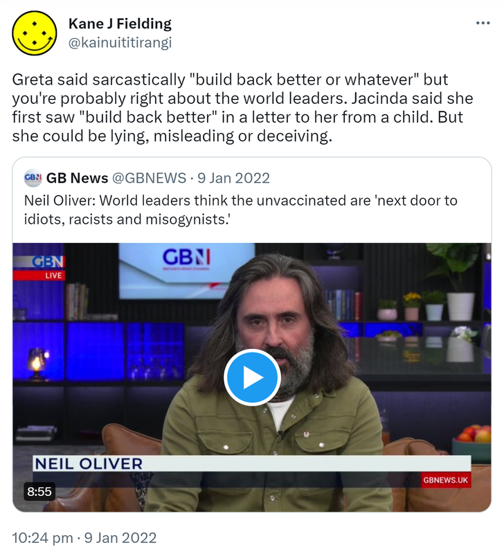 Greta said sarcastically, build back better or whatever, but you're probably right about the world leaders. Jacinda said she first saw build back better in a letter to her from a child. But she could be lying, misleading or deceiving. Quote Tweet. GB News @GBNEWS. Neil Oliver: World leaders think the unvaccinated are next door to idiots, racists and misogynists. 10:24 pm · 9 Jan 2022.