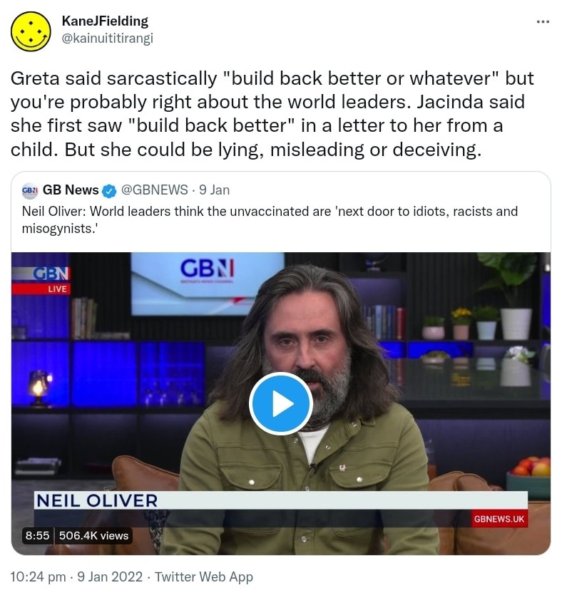Greta said sarcastically, build back better or whatever, but you're probably right about the world leaders. Jacinda said she first saw build back better in a letter to her from a child. But she could be lying, misleading or deceiving. Quote Tweet. GB News @GBNEWS. Neil Oliver: World leaders think the unvaccinated are next door to idiots, racists and misogynists. 10:24 pm · 9 Jan 2022.