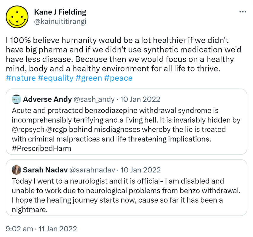 I 100% believe humanity would be a lot healthier if we didn't have big pharma and if we didn't use synthetic medication we'd have less disease. Because then we would focus on a healthy mind, body and a healthy environment for all life to thrive. Hashtag Nature. Hashtag Equality. Hashtag Green. Hashtag Peace. Quote Tweet. Andy ‘Adverse’ D’Alessio @sash_andy. Acute and protracted benzodiazepine withdrawal syndrome is incomprehensibly terrifying and a living hell. It is invariably hidden by @rcpsych @rcgp behind misdiagnoses whereby the lie is treated with criminal malpractices and life threatening implications. Hashtag Prescribed Harm. Quote Tweet. Sarah Nadav @sarahnadav. Today I went to a neurologist and it is official- I am disabled and unable to work due to neurological problems from benzo withdrawal. I hope the healing journey starts now, cause so far it has been a nightmare. 9:02 am · 11 Jan 2022.