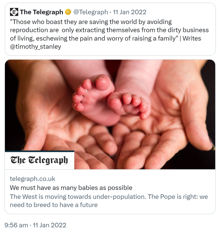 Quote Tweet. The Telegraph @Telegraph. Those who boast they are saving the world by avoiding reproduction are only extracting themselves from the dirty business of living, eschewing the pain and worry of raising a family. Writes @timothy_stanley. telegraph.co.uk. We must have as many babies as possible. The West is moving towards under-population. The Pope is right: we need to breed to have a future. 9:56 am · 11 Jan 2022.