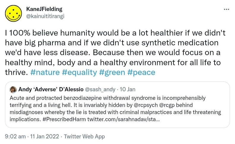 I 100% believe humanity would be a lot healthier if we didn't have big pharma and if we didn't use synthetic medication we'd have less disease. Because then we would focus on a healthy mind, body and a healthy environment for all life to thrive. Hashtag Nature. Hashtag Equality. Hashtag Green. Hashtag Peace. Quote Tweet. Andy ‘Adverse’ D’Alessio @sash_andy. Acute and protracted benzodiazepine withdrawal syndrome is incomprehensibly terrifying and a living hell. It is invariably hidden by @rcpsych @rcgp behind misdiagnoses whereby the lie is treated with criminal malpractices and life threatening implications. Hashtag Prescribed Harm. 9:02 am · 11 Jan 2022.