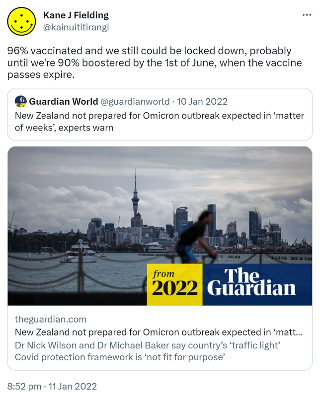 96% vaccinated and we still could be locked down, probably until we're 90% boosted by the 1st of June, when the vaccine passes expire. Quote Tweet. Guardian World @guardianworld. New Zealand not prepared for Omicron outbreak expected in ‘matter of weeks’, experts warn. Theguardian.com. Dr Nick Wilson and Dr Michael Baker say country’s ‘traffic light’ Covid protection framework is ‘not fit for purpose’. 8:52 pm · 11 Jan 2022.