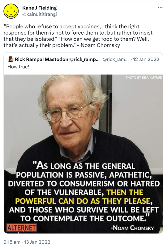 People who refuse to accept vaccines, I think the right response for them is not to force them to, but rather to insist that they be isolated. How can we get food to them? Well, that’s actually their problem. - Noam Chomsky. Quote Tweet. Rick Rampal Senior Sewer Rat! @rick_rampal. How true! 9:15 am · 13 Jan 2022.