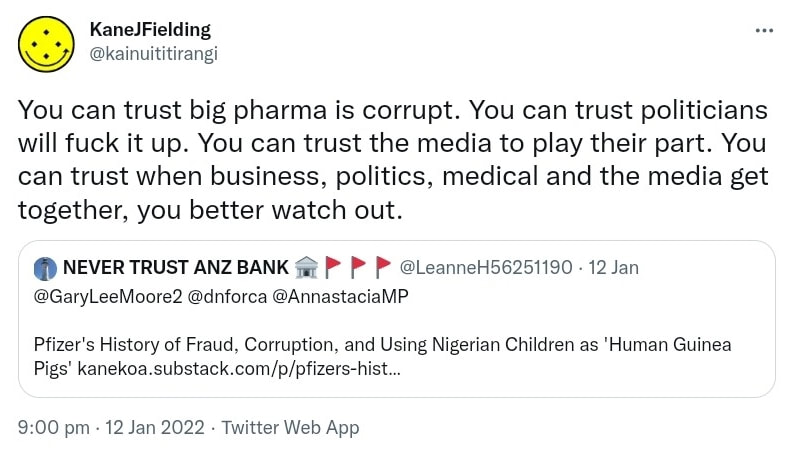 You can trust big pharma is corrupt. You can trust politicians will fuck it up. You can trust the media to play their part. You can trust when business, politics, medical and the media get together, you better watch out. Quote Tweet. NEVER TRUST ANZ BANK @LeanneH56251190. @GaryLeeMoore2⁩ ⁦@dnforca⁩ @AnnastaciaMP.⁩ Pfizer's History of Fraud, Corruption, and Using Nigerian Children as Human Guinea Pigs. kanekoa.substack.com. 9:00 pm · 12 Jan 2022.