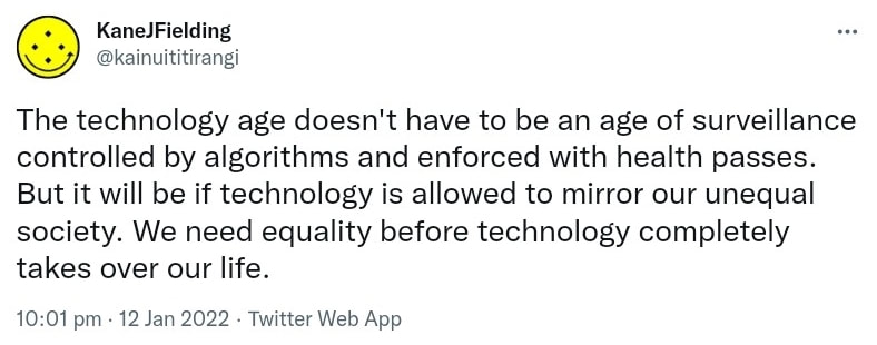 The technology age doesn't have to be an age of surveillance controlled by algorithms and enforced with health passes. But it will be if technology is allowed to mirror our unequal society. We need equality before technology completely takes over our life. 10:01 pm · 12 Jan 2022.
