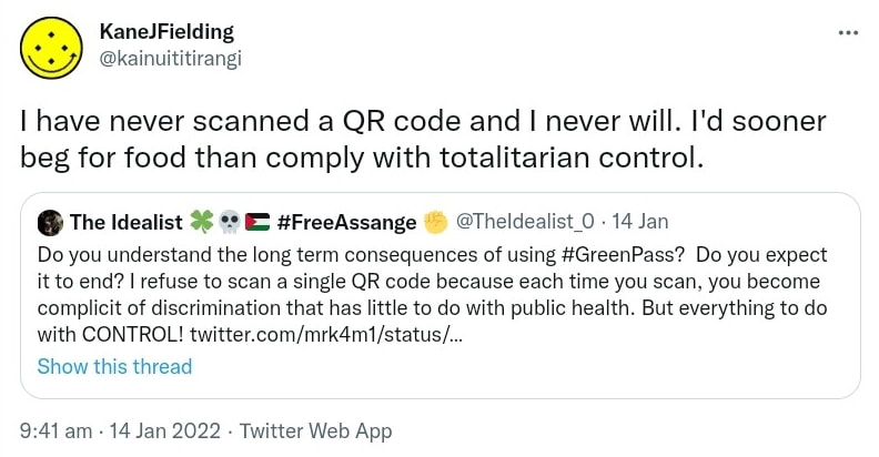 I have never scanned a QR code and I never will. I'd sooner beg for food than comply with totalitarian control. Quote Tweet. The Idealist. Hashtag Free Assange @TheIdealist_0. Do you understand the long term consequences of using Hashtag Green Pass? Do you expect it to end? I refuse to scan a single QR code because each time you scan, you become complicit of discrimination that has little to do with public health. But everything to do with CONTROL! 9:41 am · 14 Jan 2022.