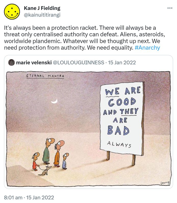 It's always been a protection racket. There will always be a threat only centralised authority can defeat. Aliens, asteroids, worldwide plandemic. Whatever will be thought up next. We need protection from authority. We need equality. Hashtag Anarchy. Quote Tweet. marie velenski @LOULOUGUINNESS. 8:01 am · 15 Jan 2022.
