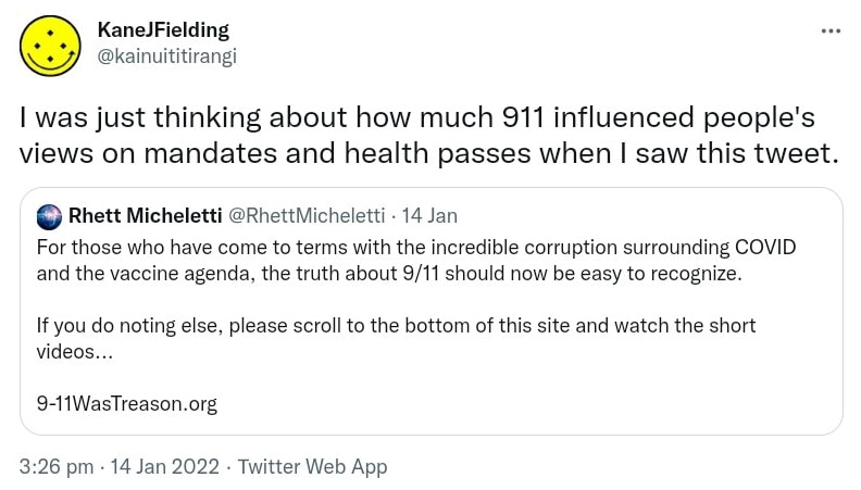 I was just thinking about how much 911 influenced people's views on mandates and health passes when I saw this tweet. Quote Tweet. Rhett Micheletti @RhettMicheletti. For those who have come to terms with the incredible corruption surrounding COVID and the vaccine agenda, the truth about 9/11 should now be easy to recognize. If you do nothing else, please scroll to the bottom of this site and watch the short videos. 9-11WasTreason.org. 3:26 pm · 14 Jan 2022.