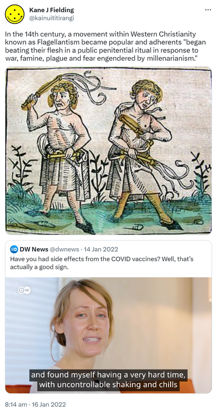 In the 14th century, a movement within Western Christianity known as Flagellantism became popular and adherents began beating their flesh in a public penitential ritual in response to war, famine, plague and fear engendered by millenarianism. Wikipedia.org. Quote Tweet. DW News @dwnews. Have you had side effects from the COVID vaccines? Well, that’s actually a good sign. 8:14 am · 16 Jan 2022.